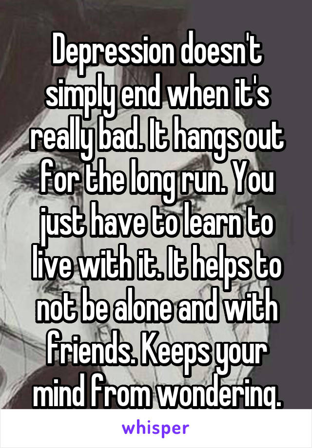 Depression doesn't simply end when it's really bad. It hangs out for the long run. You just have to learn to live with it. It helps to not be alone and with friends. Keeps your mind from wondering.