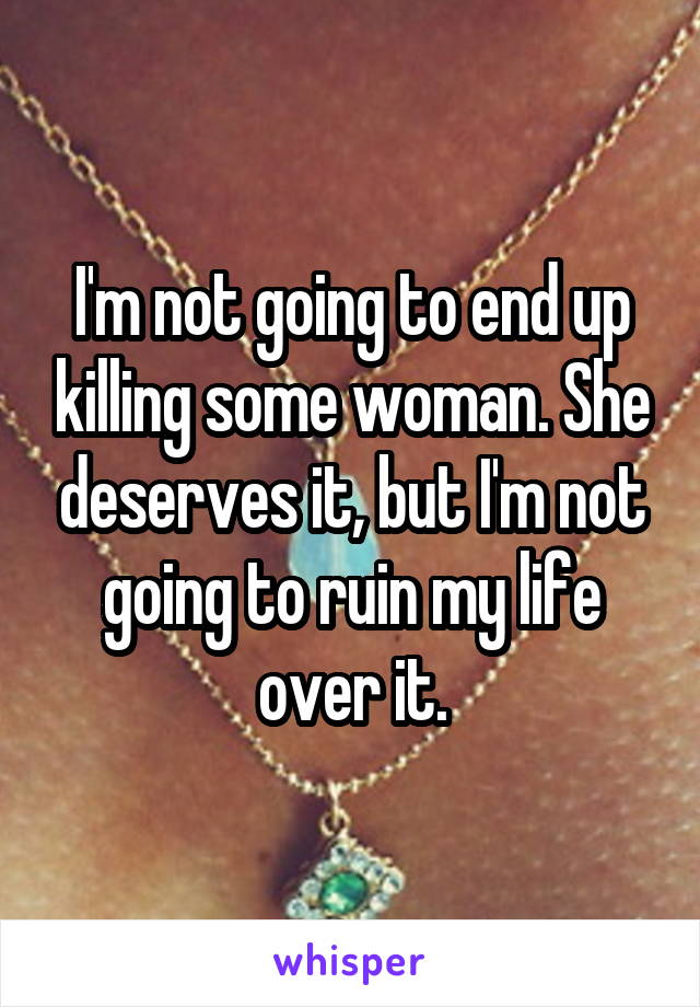 I'm not going to end up killing some woman. She deserves it, but I'm not going to ruin my life over it.