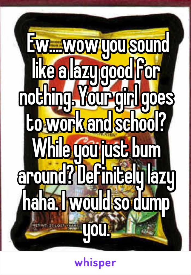  Ew....wow you sound like a lazy good for nothing. Your girl goes to work and school? While you just bum around? Definitely lazy haha. I would so dump you.