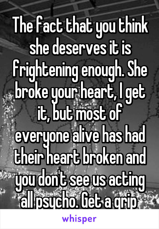 The fact that you think she deserves it is frightening enough. She broke your heart, I get it, but most of everyone alive has had their heart broken and you don't see us acting all psycho. Get a grip 