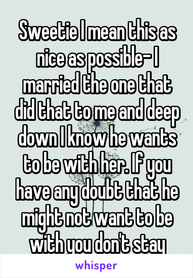 Sweetie I mean this as nice as possible- I married the one that did that to me and deep down I know he wants to be with her. If you have any doubt that he might not want to be with you don't stay