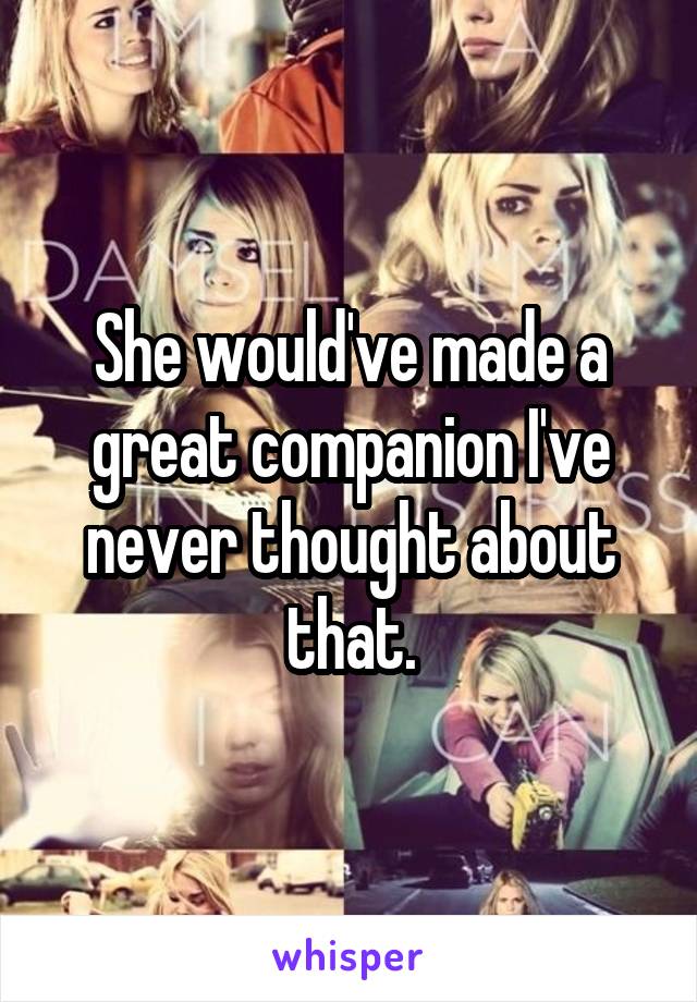 She would've made a great companion I've never thought about that.