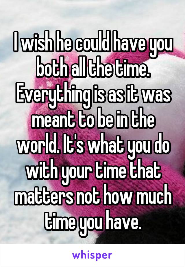 I wish he could have you both all the time. Everything is as it was meant to be in the world. It's what you do with your time that matters not how much time you have.