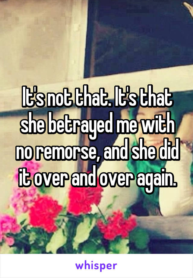 It's not that. It's that she betrayed me with no remorse, and she did it over and over again.