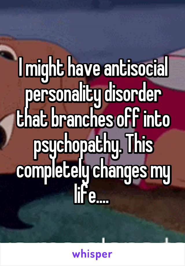 I might have antisocial personality disorder that branches off into psychopathy. This completely changes my life.... 