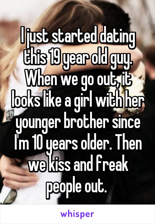 I just started dating this 19 year old guy. When we go out, it looks like a girl with her younger brother since I'm 10 years older. Then we kiss and freak people out. 