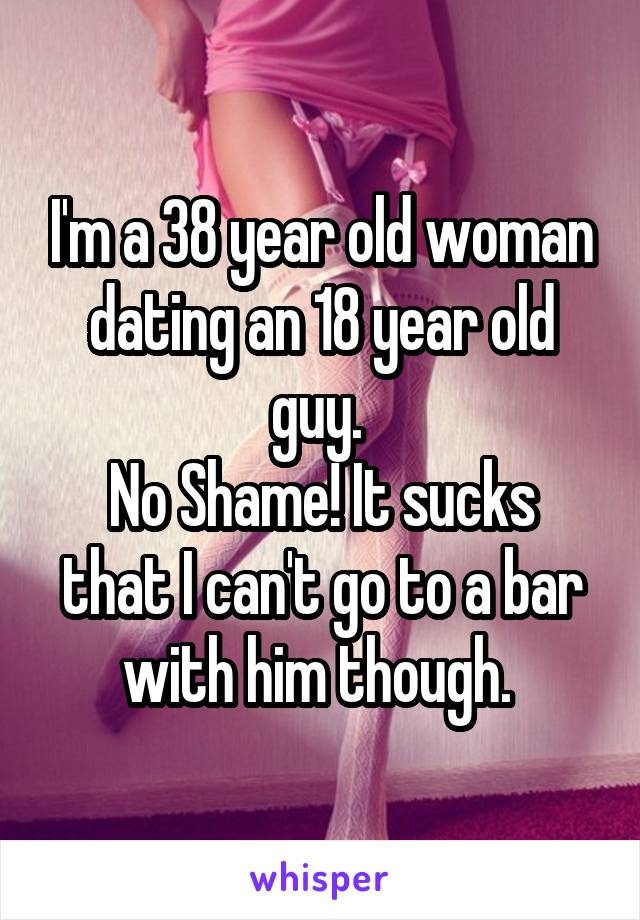 I'm a 38 year old woman dating an 18 year old guy. 
No Shame! It sucks that I can't go to a bar with him though. 
