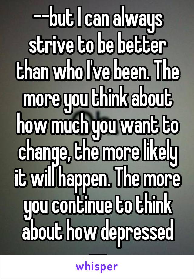 --but I can always strive to be better than who I've been. The more you think about how much you want to change, the more likely it will happen. The more you continue to think about how depressed --