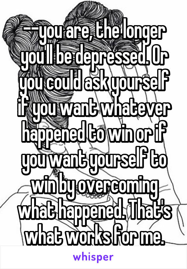 --you are, the longer you'll be depressed. Or you could ask yourself if you want whatever happened to win or if you want yourself to win by overcoming what happened. That's what works for me.
