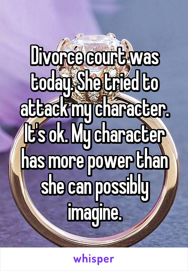 Divorce court was today. She tried to attack my character. It's ok. My character has more power than she can possibly imagine.