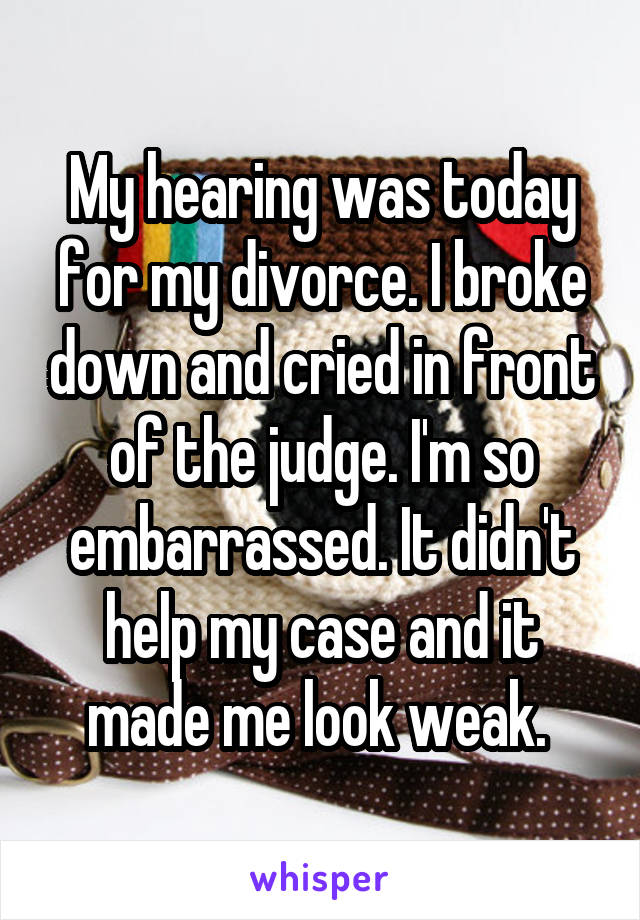 My hearing was today for my divorce. I broke down and cried in front of the judge. I'm so embarrassed. It didn't help my case and it made me look weak. 