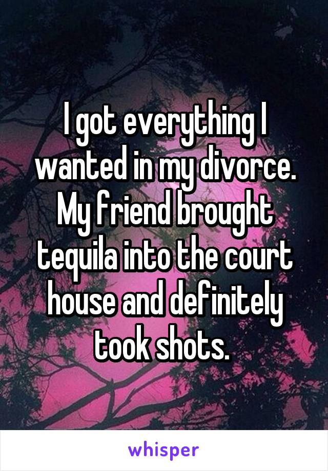 I got everything I wanted in my divorce. My friend brought tequila into the court house and definitely took shots. 