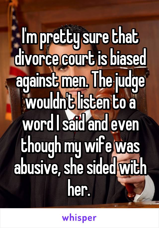 I'm pretty sure that divorce court is biased against men. The judge wouldn't listen to a word I said and even though my wife was abusive, she sided with her. 