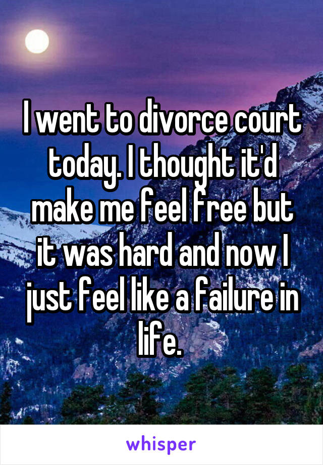 I went to divorce court today. I thought it'd make me feel free but it was hard and now I just feel like a failure in life. 