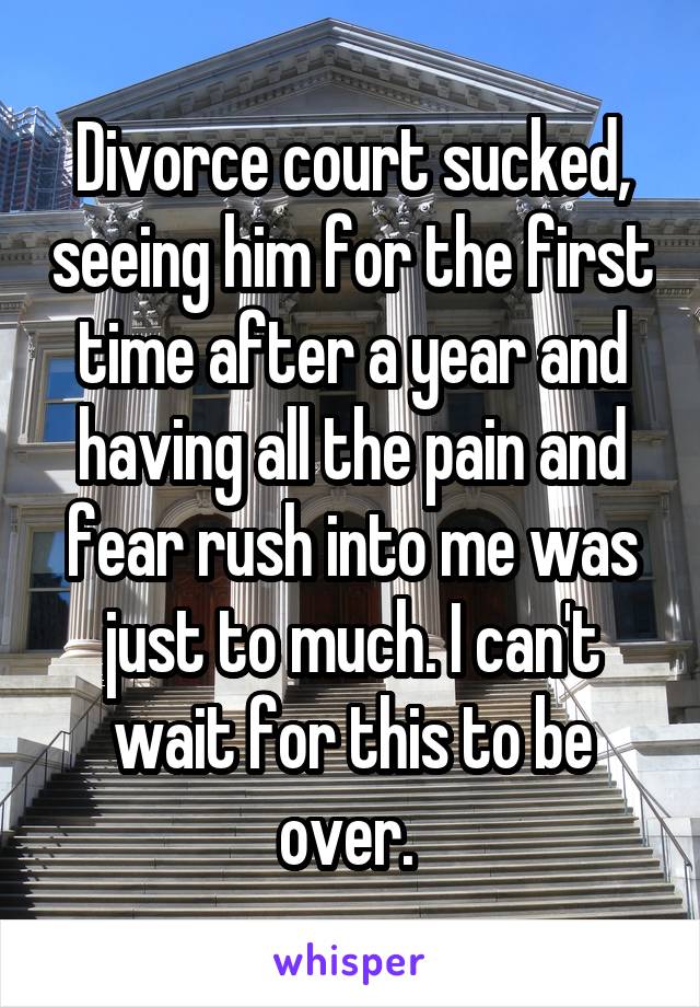 Divorce court sucked, seeing him for the first time after a year and having all the pain and fear rush into me was just to much. I can't wait for this to be over. 