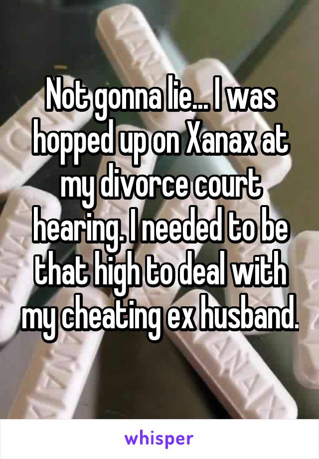 Not gonna lie... I was hopped up on Xanax at my divorce court hearing. I needed to be that high to deal with my cheating ex husband. 