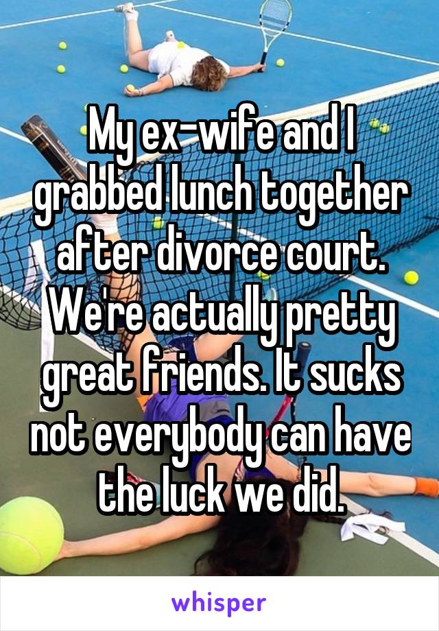 My ex-wife and I grabbed lunch together after divorce court. We're actually pretty great friends. It sucks not everybody can have the luck we did.