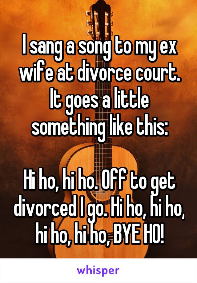 I sang a song to my ex wife at divorce court. It goes a little something like this:

Hi ho, hi ho. Off to get divorced I go. Hi ho, hi ho, hi ho, hi ho, BYE HO!
