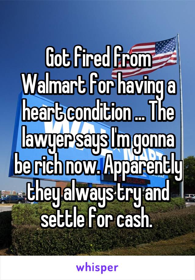 Got fired from Walmart for having a heart condition ... The lawyer says I'm gonna be rich now. Apparently they always try and settle for cash. 