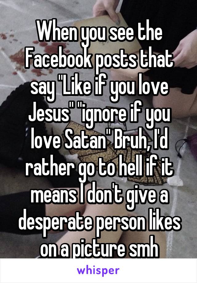 When you see the Facebook posts that say "Like if you love Jesus" "ignore if you love Satan" Bruh, I'd rather go to hell if it means I don't give a desperate person likes on a picture smh