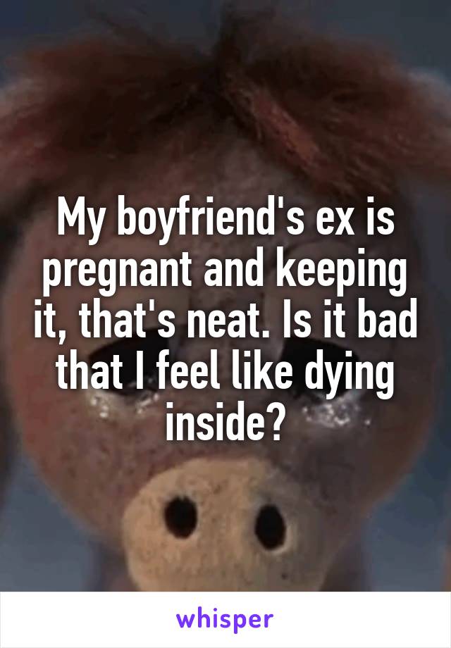 My boyfriend's ex is pregnant and keeping it, that's neat. Is it bad that I feel like dying inside?