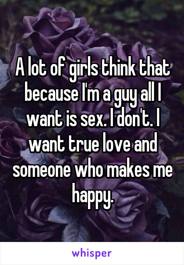 A lot of girls think that because I'm a guy all I want is sex. I don't. I want true love and someone who makes me happy.