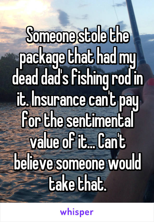 Someone stole the package that had my dead dad's fishing rod in it. Insurance can't pay for the sentimental value of it... Can't believe someone would take that.