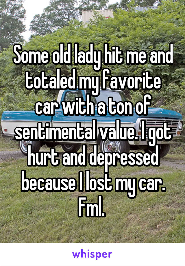 Some old lady hit me and totaled my favorite car with a ton of sentimental value. I got hurt and depressed because I lost my car. Fml. 