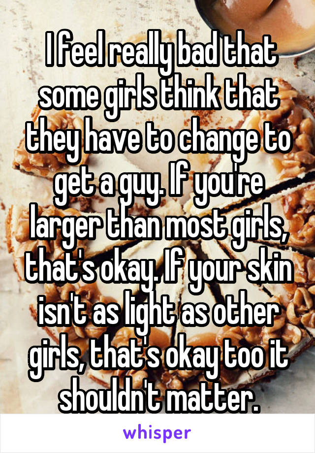  I feel really bad that some girls think that they have to change to get a guy. If you're larger than most girls, that's okay. If your skin isn't as light as other girls, that's okay too it shouldn't matter.