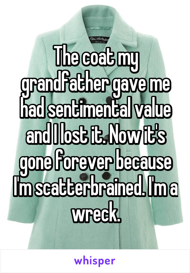 The coat my grandfather gave me had sentimental value and I lost it. Now it's gone forever because I'm scatterbrained. I'm a wreck.