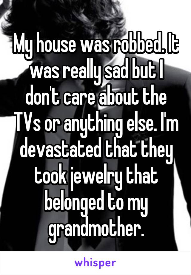 My house was robbed. It was really sad but I don't care about the TVs or anything else. I'm devastated that they took jewelry that belonged to my grandmother.