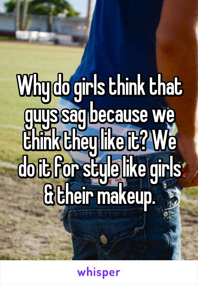 Why do girls think that guys sag because we think they like it? We do it for style like girls & their makeup.