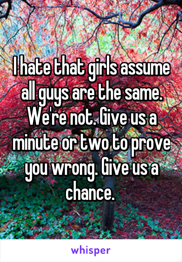 I hate that girls assume all guys are the same. We're not. Give us a minute or two to prove you wrong. Give us a chance. 