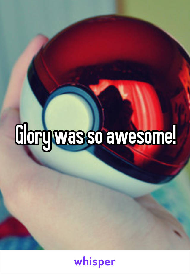 Glory was so awesome!