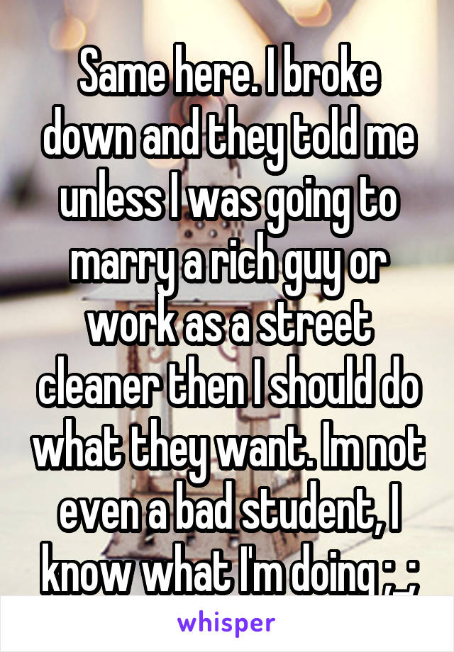 Same here. I broke down and they told me unless I was going to marry a rich guy or work as a street cleaner then I should do what they want. Im not even a bad student, I know what I'm doing ;_;