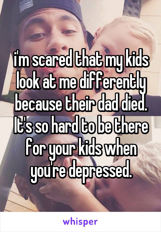 i'm scared that my kids look at me differently because their dad died. It's so hard to be there for your kids when you're depressed.