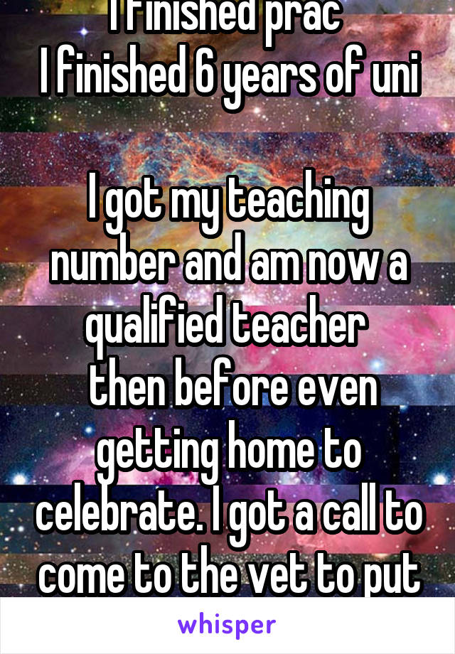 I finished prac 
I finished 6 years of uni 
I got my teaching number and am now a qualified teacher 
 then before even getting home to celebrate. I got a call to come to the vet to put down  our pet