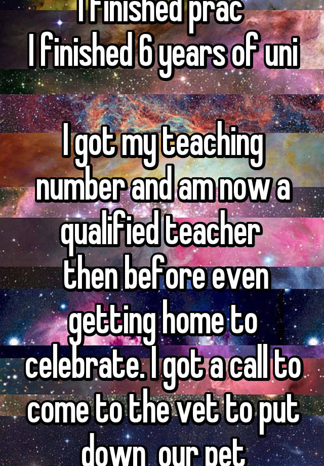 I finished prac 
I finished 6 years of uni 
I got my teaching number and am now a qualified teacher 
 then before even getting home to celebrate. I got a call to come to the vet to put down  our pet