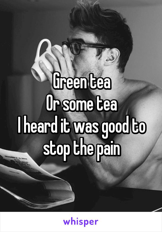 Green tea
Or some tea
I heard it was good to stop the pain