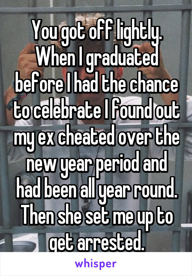 You got off lightly. When I graduated before I had the chance to celebrate I found out my ex cheated over the new year period and had been all year round. Then she set me up to get arrested.