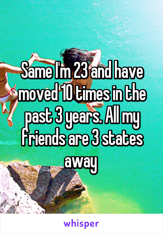 Same I'm 23 and have moved 10 times in the past 3 years. All my friends are 3 states away 