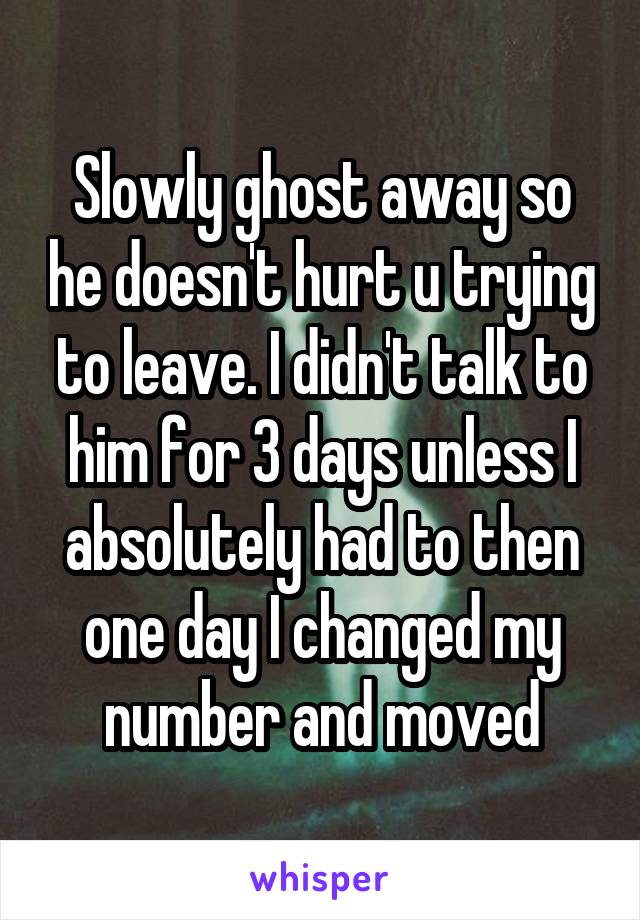 Slowly ghost away so he doesn't hurt u trying to leave. I didn't talk to him for 3 days unless I absolutely had to then one day I changed my number and moved
