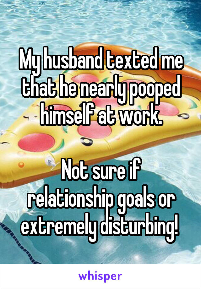 My husband texted me that he nearly pooped himself at work.

Not sure if relationship goals or extremely disturbing! 