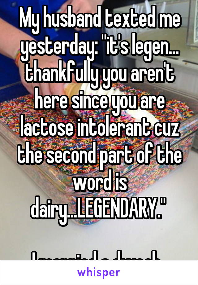 My husband texted me yesterday: "it's legen... thankfully you aren't here since you are lactose intolerant cuz the second part of the word is dairy...LEGENDARY." 

I married a dweeb. 