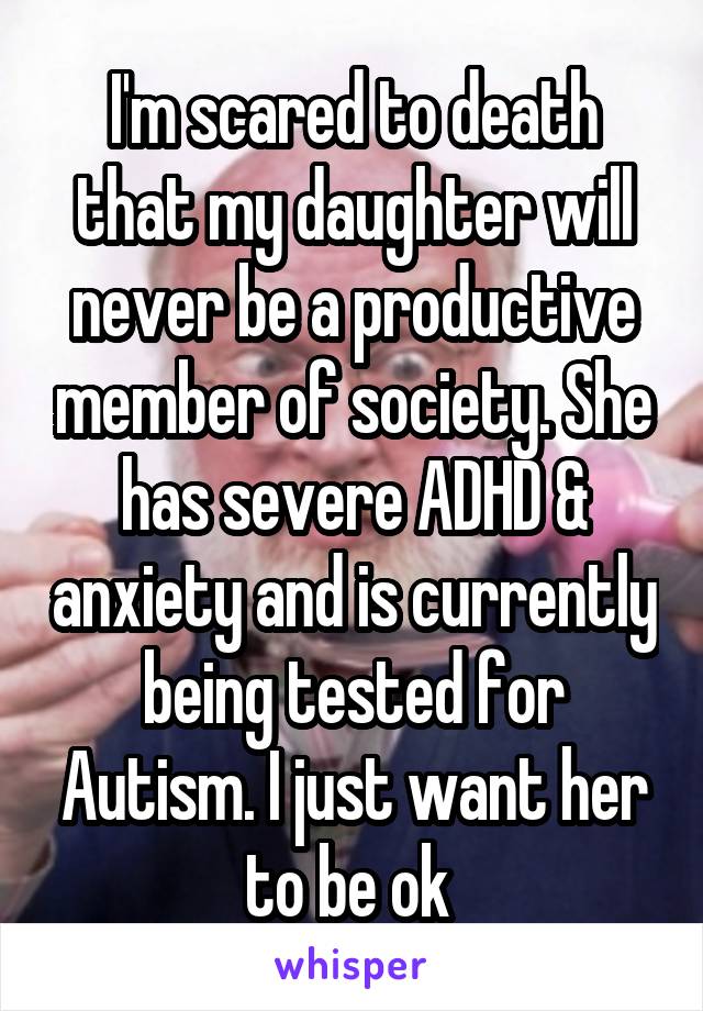 I'm scared to death that my daughter will never be a productive member of society. She has severe ADHD & anxiety and is currently being tested for Autism. I just want her to be ok 