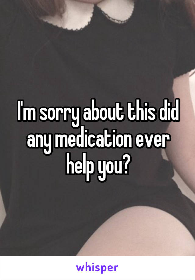 I'm sorry about this did any medication ever help you?