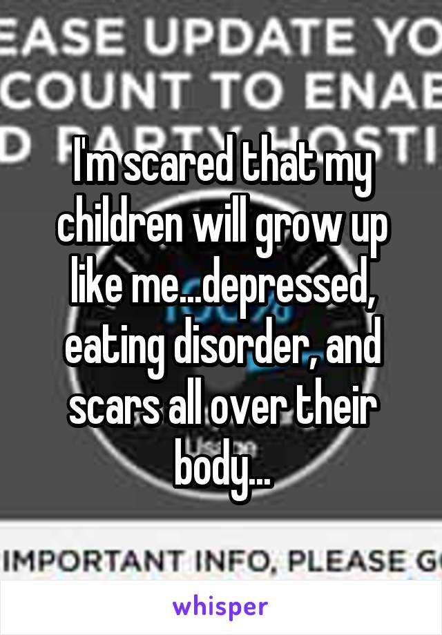 I'm scared that my children will grow up like me...depressed, eating disorder, and scars all over their body...