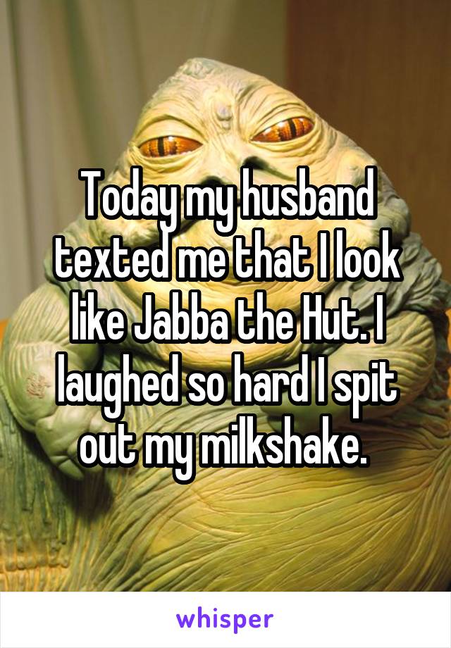 Today my husband texted me that I look like Jabba the Hut. I laughed so hard I spit out my milkshake. 