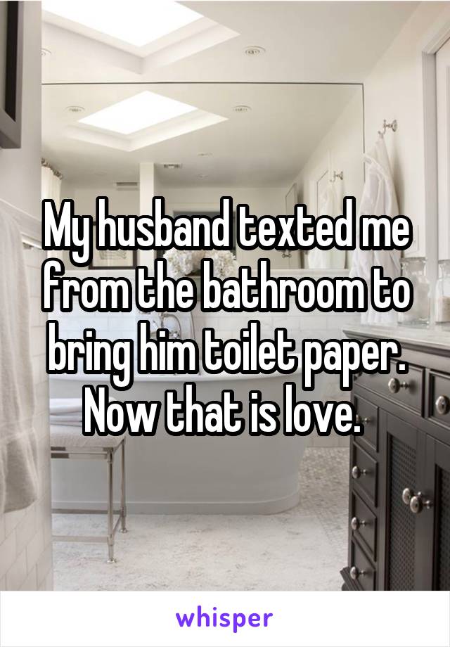 My husband texted me from the bathroom to bring him toilet paper. Now that is love. 