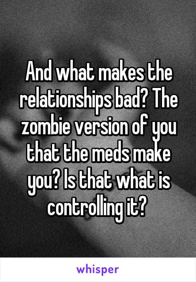 And what makes the relationships bad? The zombie version of you that the meds make you? Is that what is controlling it? 
